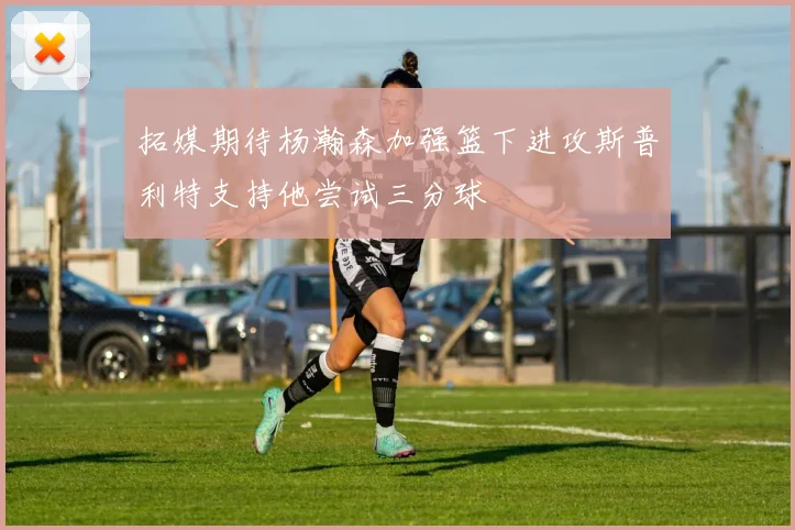 拓媒期待杨瀚森加强篮下进攻斯普利特支持他尝试三分球