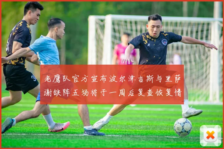 老鹰队官方宣布波尔津吉斯与里萨谢缺阵五场将于一周后复查恢复情况