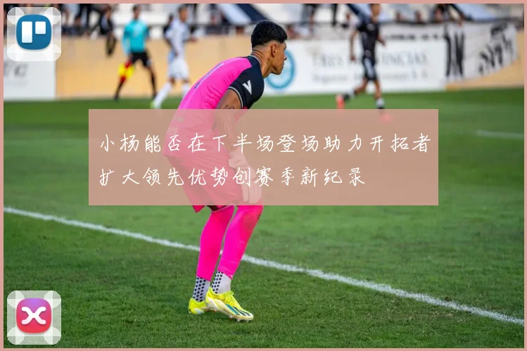 小杨能否在下半场登场助力开拓者扩大领先优势创赛季新纪录