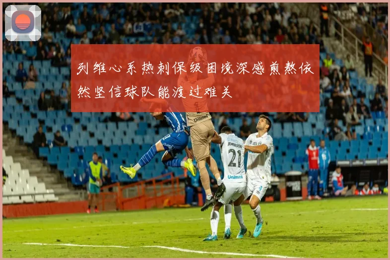 列维心系热刺保级困境深感煎熬依然坚信球队能渡过难关