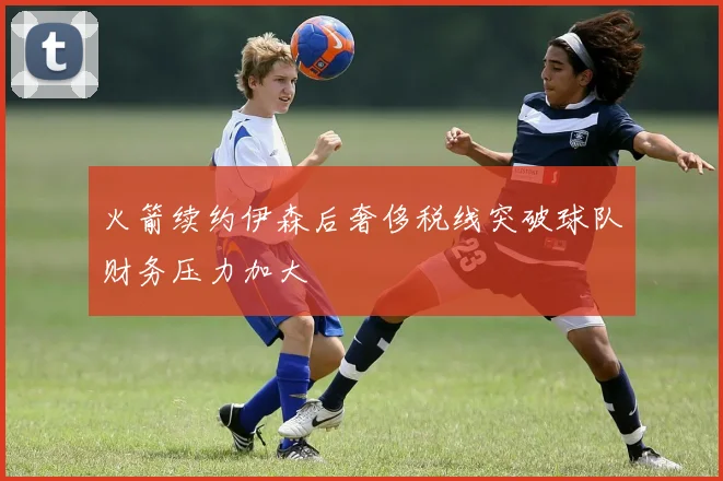 火箭续约伊森后奢侈税线突破球队财务压力加大