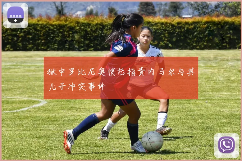 狱中罗比尼奥愤怒指责内马尔与其儿子冲突事件