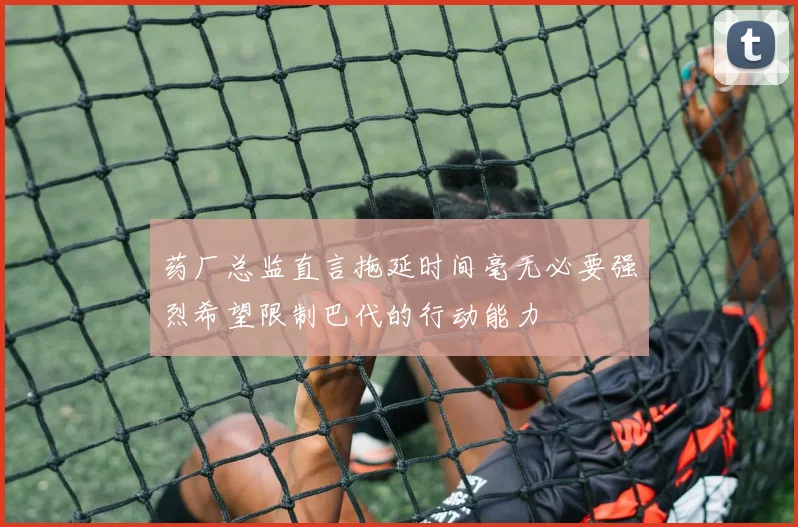 药厂总监直言拖延时间毫无必要强烈希望限制巴代的行动能力