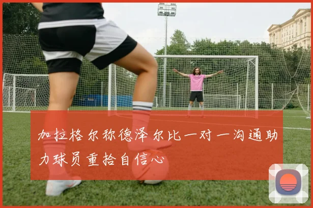 加拉格尔称德泽尔比一对一沟通助力球员重拾自信心