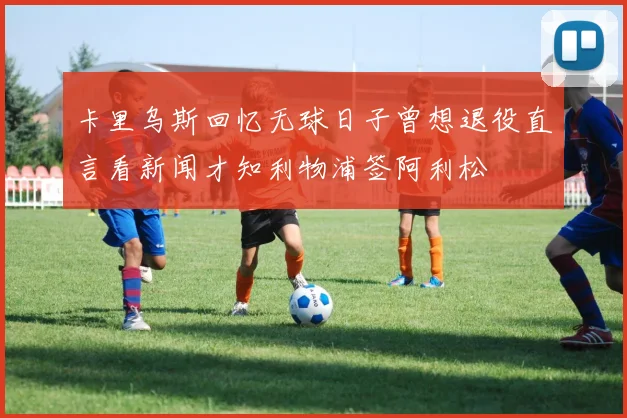 卡里乌斯回忆无球日子曾想退役直言看新闻才知利物浦签阿利松