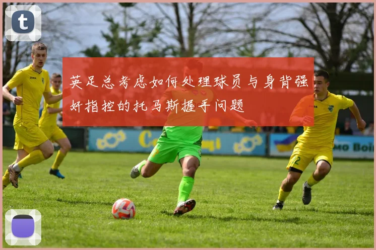 英足总考虑如何处理球员与身背强奸指控的托马斯握手问题