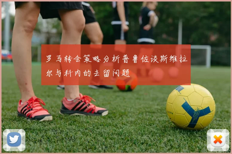 罗马转会策略分析普鲁佐谈斯维拉尔与科内的去留问题