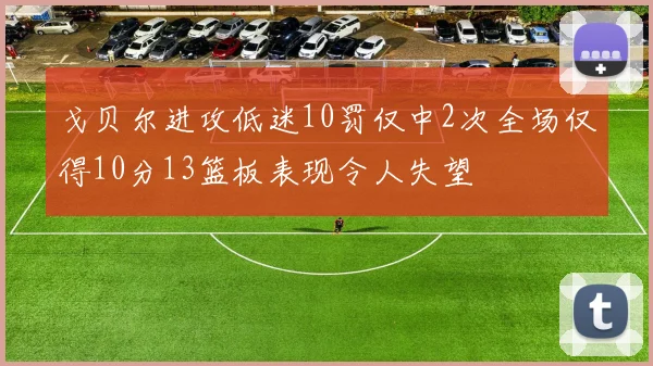 戈贝尔进攻低迷10罚仅中2次全场仅得10分13篮板表现令人失望
