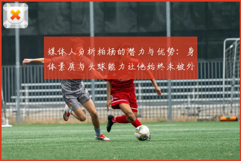 媒体人分析柏杨的潜力与优势：身体素质与头球能力让他始终未被外教放弃