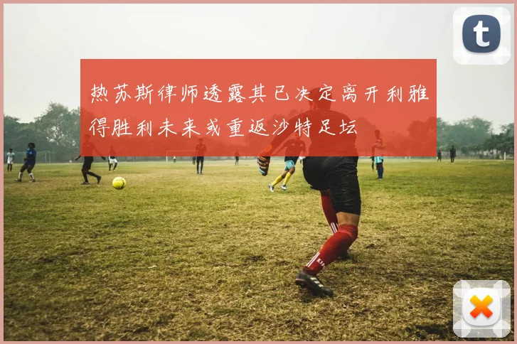 热苏斯律师透露其已决定离开利雅得胜利未来或重返沙特足坛