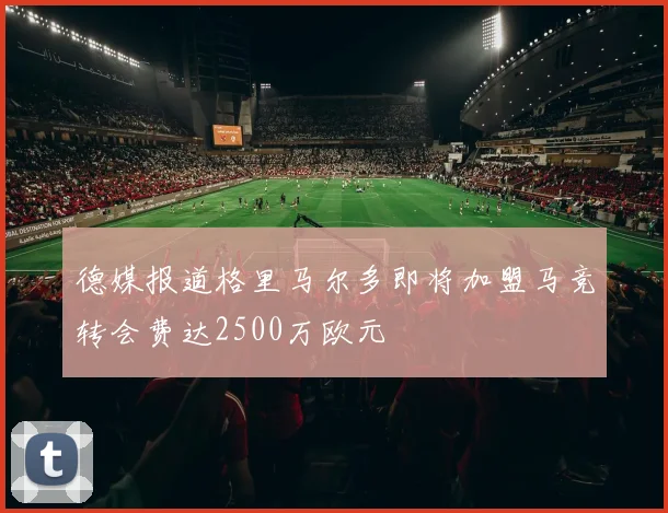 德媒报道格里马尔多即将加盟马竞转会费达2500万欧元