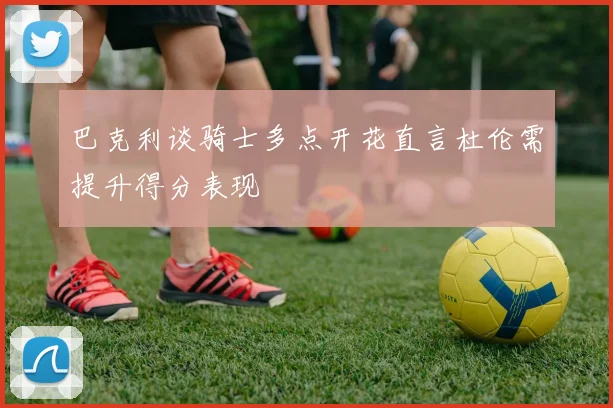 巴克利谈骑士多点开花直言杜伦需提升得分表现