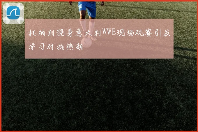 托纳利现身意大利WWE现场观赛引发学习对抗热潮
