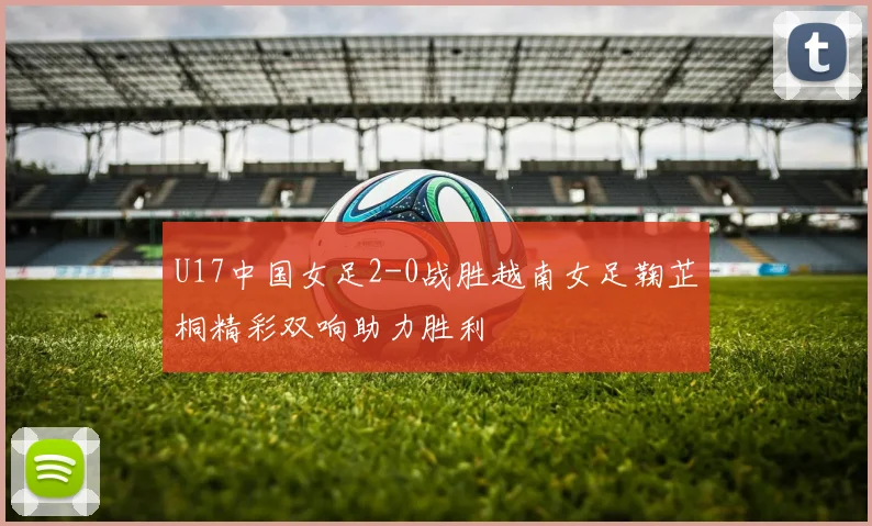 U17中国女足2-0战胜越南女足鞠芷桐精彩双响助力胜利