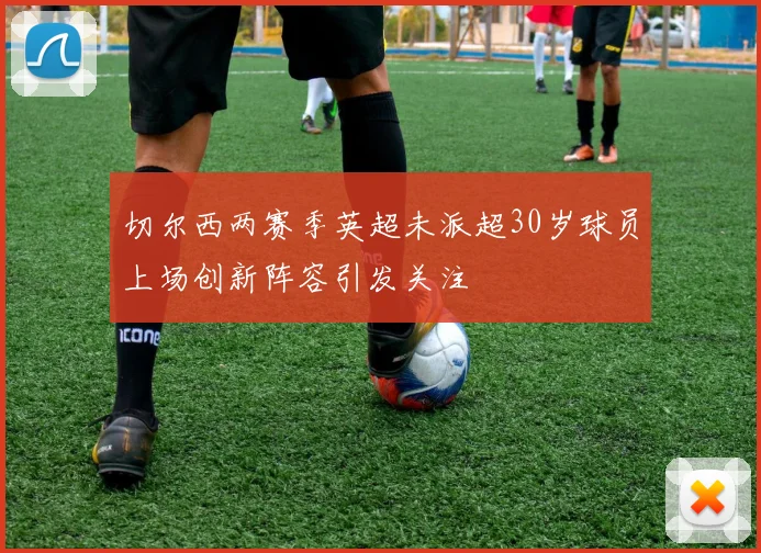 切尔西两赛季英超未派超30岁球员上场创新阵容引发关注