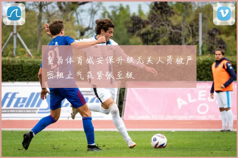 皇马体育城安保升级无关人员被严密阻止气氛紧张至极
