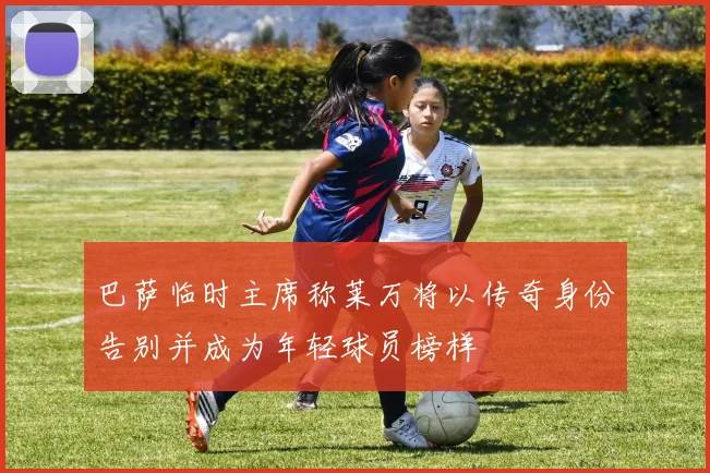 巴萨临时主席称莱万将以传奇身份告别并成为年轻球员榜样