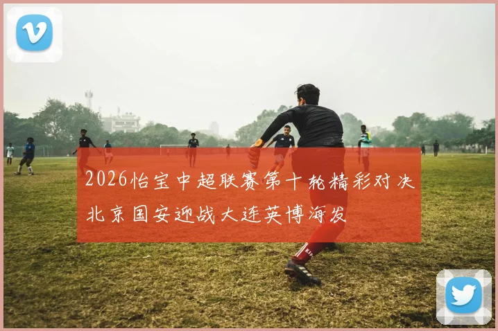 2026怡宝中超联赛第十轮精彩对决北京国安迎战大连英博海发