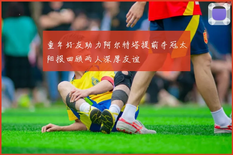 童年好友助力阿尔特塔提前夺冠太阳报回顾两人深厚友谊