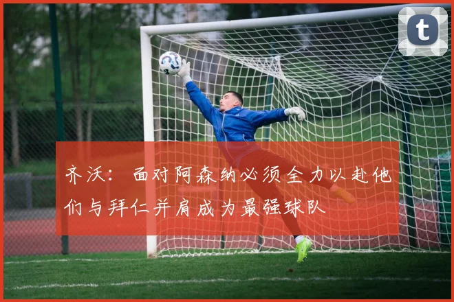 齐沃：面对阿森纳必须全力以赴他们与拜仁并肩成为最强球队