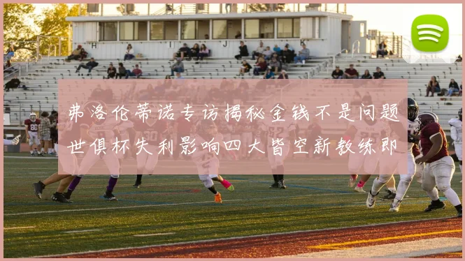 弗洛伦蒂诺专访揭秘金钱不是问题世俱杯失利影响四大皆空新教练即将到来