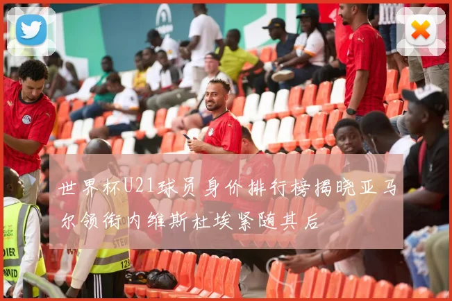 世界杯U21球员身价排行榜揭晓亚马尔领衔内维斯杜埃紧随其后