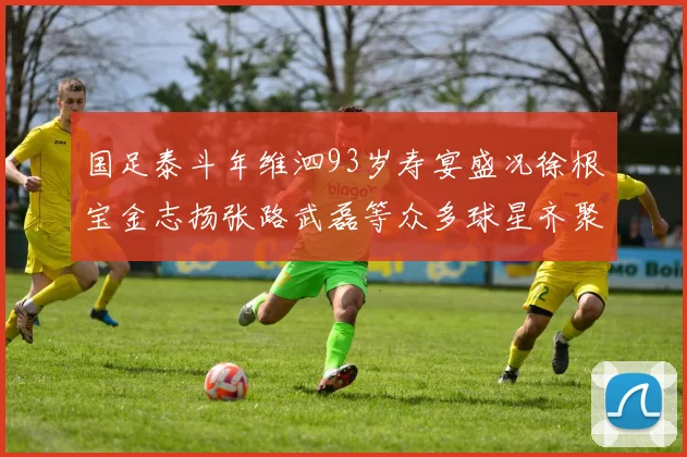 国足泰斗年维泗93岁寿宴盛况徐根宝金志扬张路武磊等众多球星齐聚祝贺